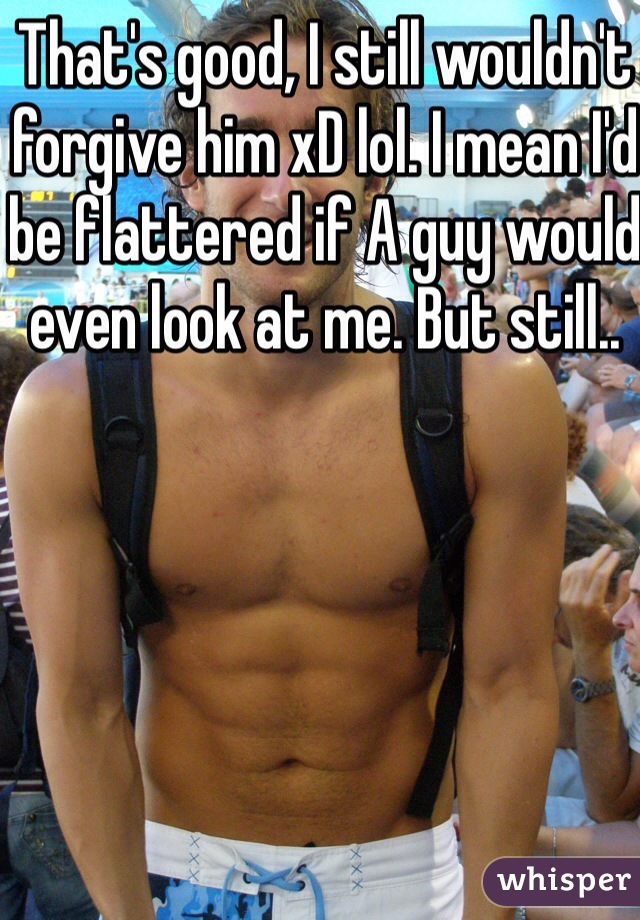 That's good, I still wouldn't forgive him xD lol. I mean I'd be flattered if A guy would even look at me. But still.. 