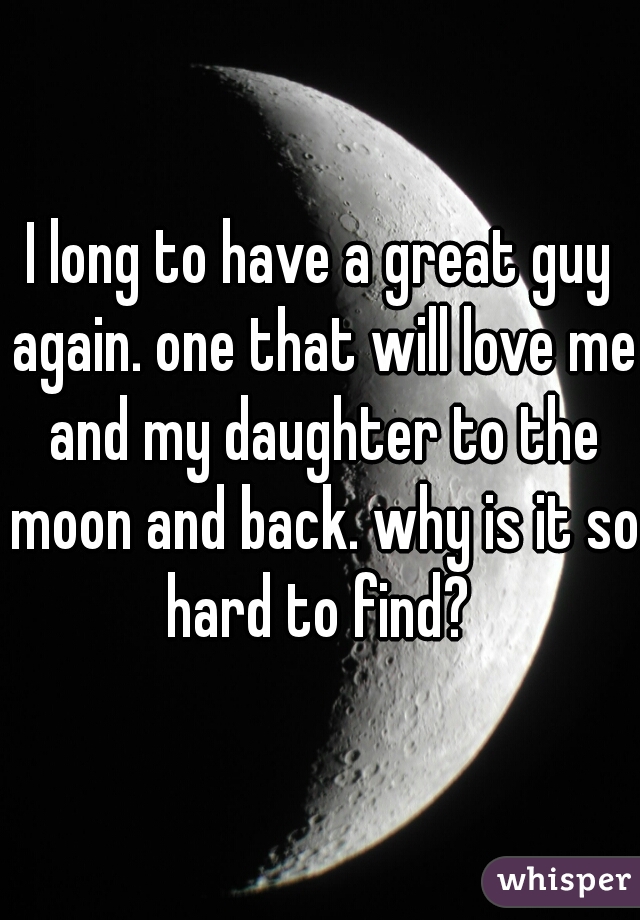 I long to have a great guy again. one that will love me and my daughter to the moon and back. why is it so hard to find? 