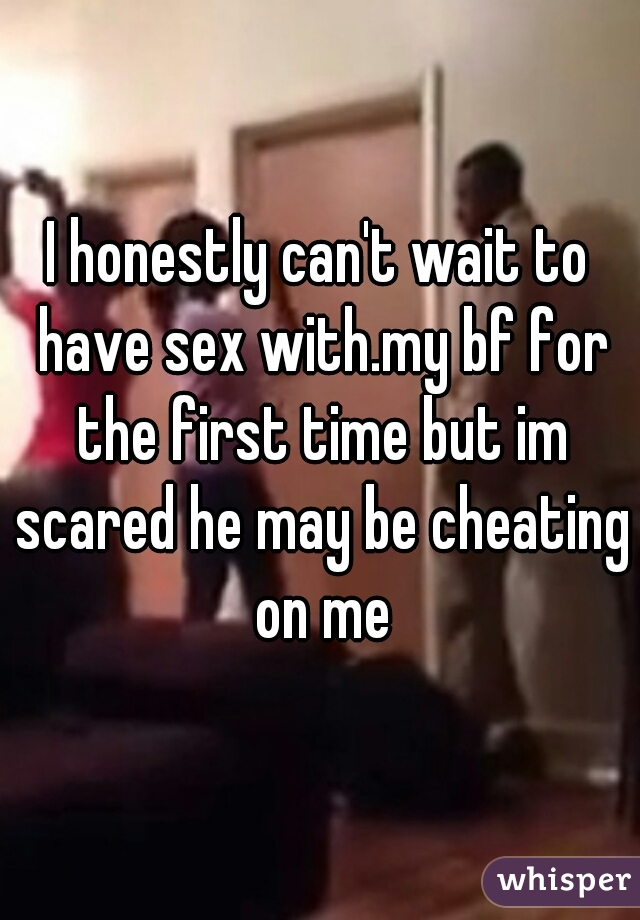 I honestly can't wait to have sex with.my bf for the first time but im scared he may be cheating on me