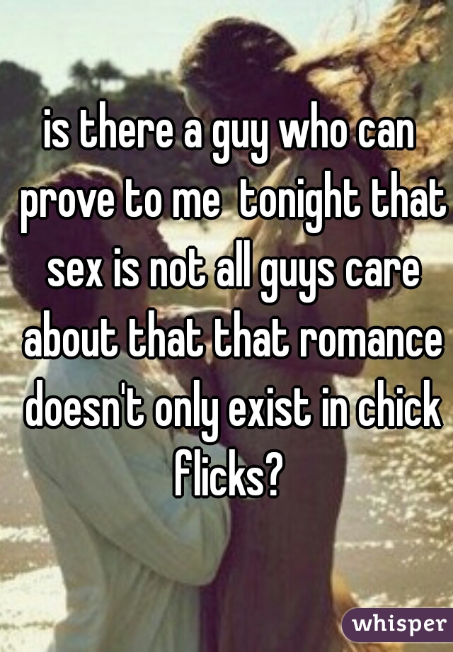 is there a guy who can prove to me  tonight that sex is not all guys care about that that romance doesn't only exist in chick flicks? 