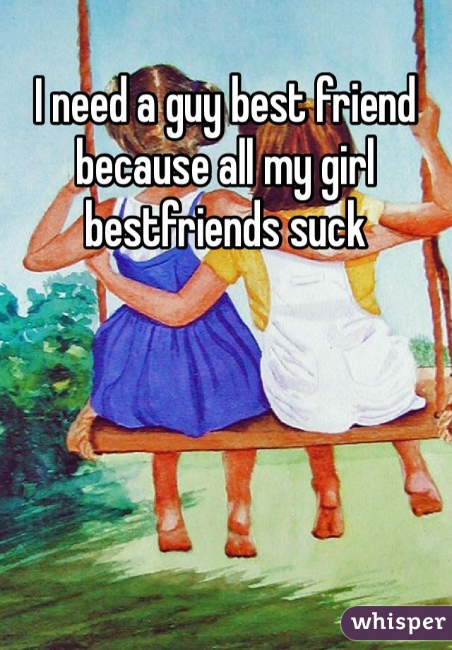 I need a guy best friend because all my girl bestfriends suck 
