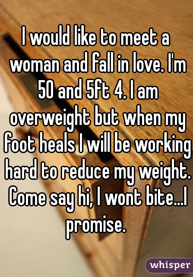 I would like to meet a woman and fall in love. I'm 50 and 5ft 4. I am overweight but when my foot heals I will be working hard to reduce my weight. Come say hi, I wont bite...I promise. 