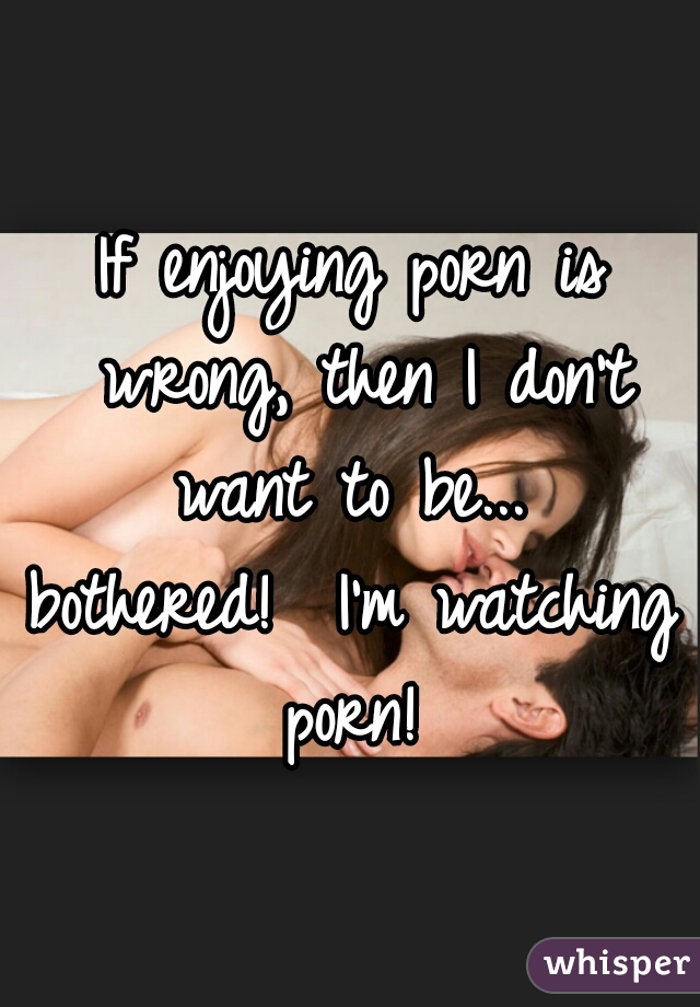 If enjoying porn is wrong, then I don't want to be... 

bothered!  I'm watching porn! 