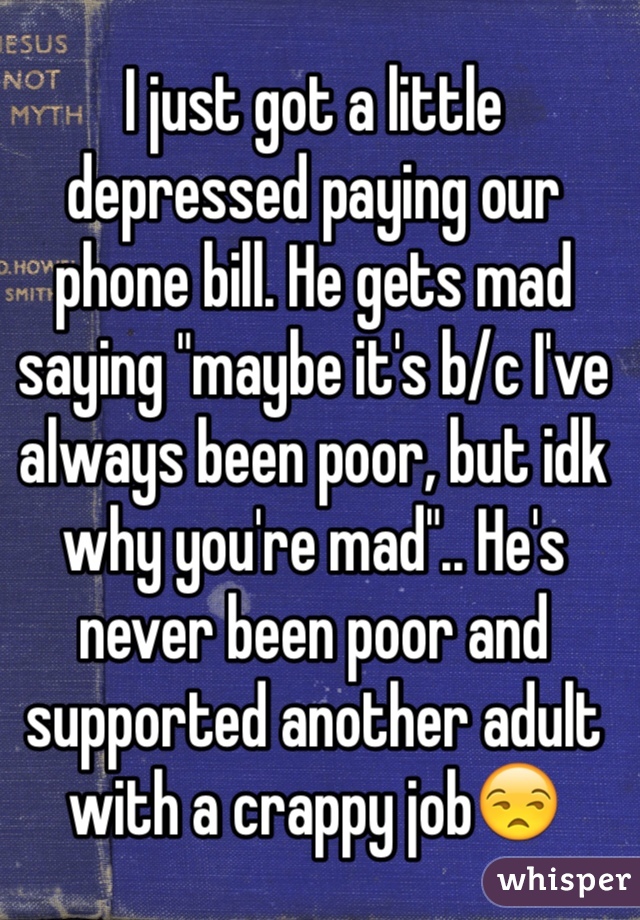 I just got a little depressed paying our phone bill. He gets mad saying "maybe it's b/c I've always been poor, but idk why you're mad".. He's never been poor and supported another adult with a crappy job😒 