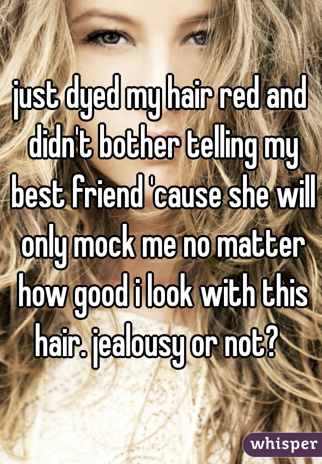 just dyed my hair red and didn't bother telling my best friend 'cause she will only mock me no matter how good i look with this hair. jealousy or not?  