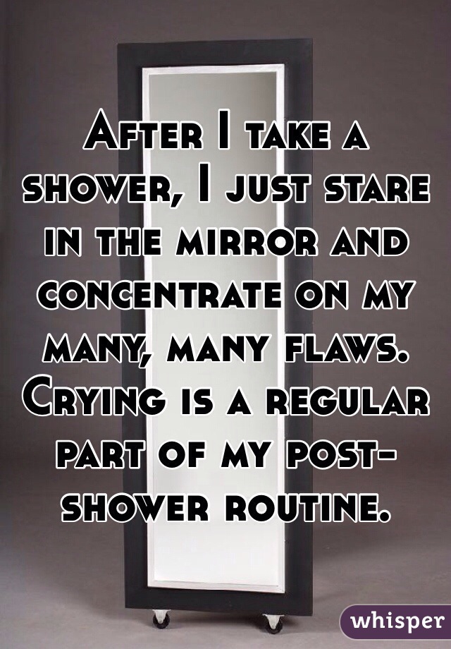 After I take a shower, I just stare in the mirror and concentrate on my many, many flaws. Crying is a regular part of my post-shower routine.