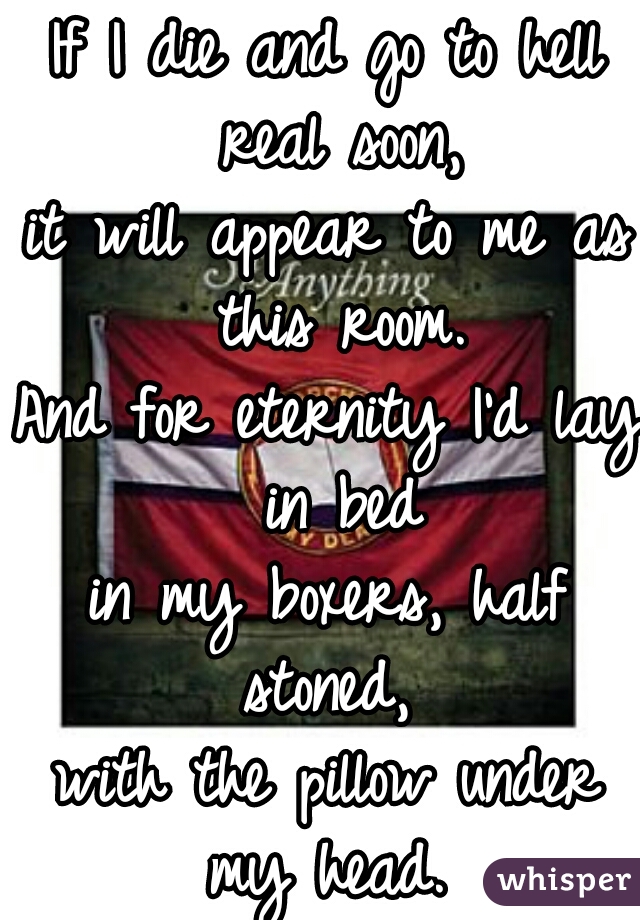 If I die and go to hell real soon,
it will appear to me as this room.


And for eternity I'd lay in bed
in my boxers, half stoned, 
with the pillow under my head. 