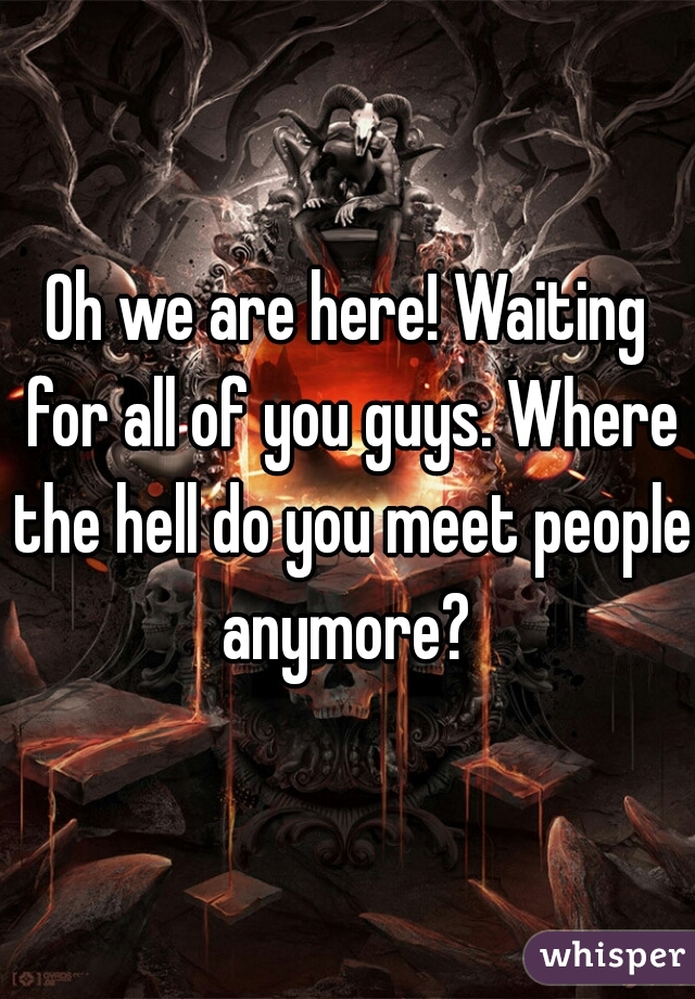 Oh we are here! Waiting for all of you guys. Where the hell do you meet people anymore? 