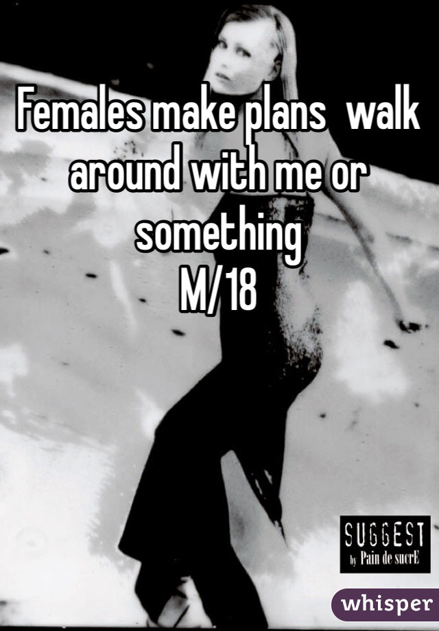 Females make plans  walk around with me or something
M/18