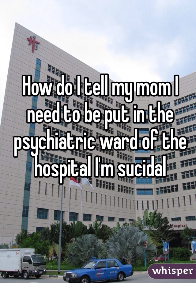 How do I tell my mom I need to be put in the psychiatric ward of the hospital I'm sucidal 