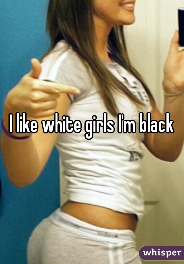 I like white girls I'm black