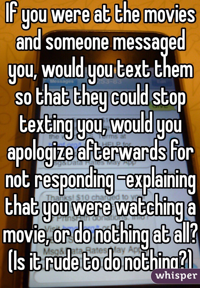 If you were at the movies and someone messaged you, would you text them so that they could stop texting you, would you apologize afterwards for not responding -explaining that you were watching a movie, or do nothing at all? (Is it rude to do nothing?)