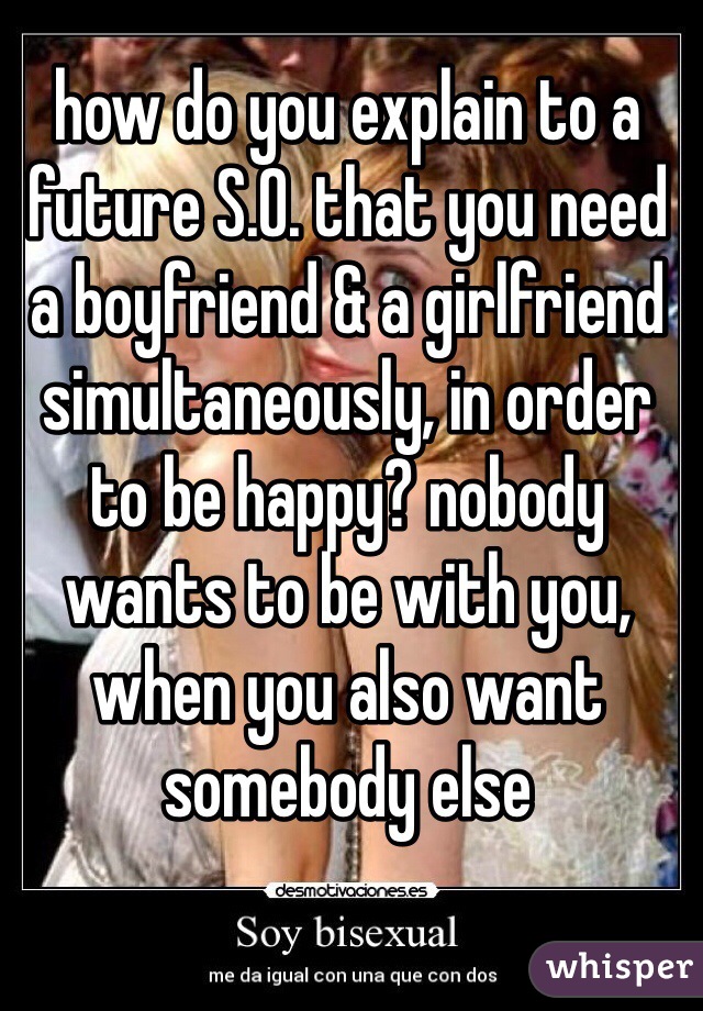 how do you explain to a future S.O. that you need a boyfriend & a girlfriend simultaneously, in order to be happy? nobody wants to be with you, when you also want somebody else