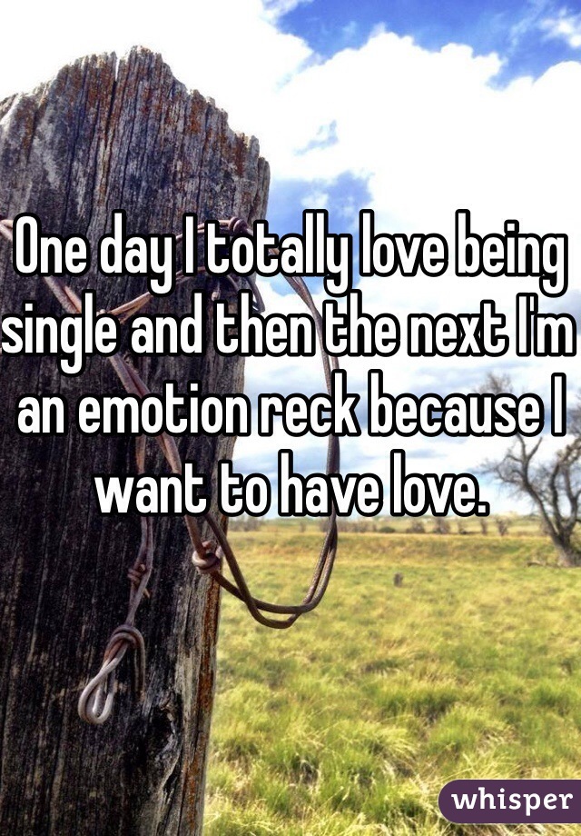 One day I totally love being single and then the next I'm an emotion reck because I want to have love.