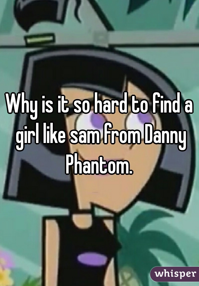 Why is it so hard to find a girl like sam from Danny Phantom. 