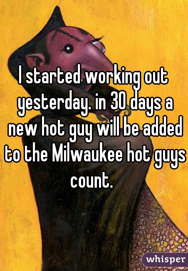 I started working out yesterday. in 30 days a new hot guy will be added to the Milwaukee hot guys count.  