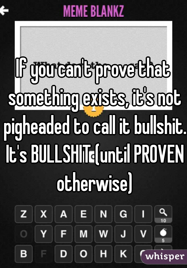 If you can't prove that something exists, it's not pigheaded to call it bullshit. It's BULLSHIT (until PROVEN otherwise)