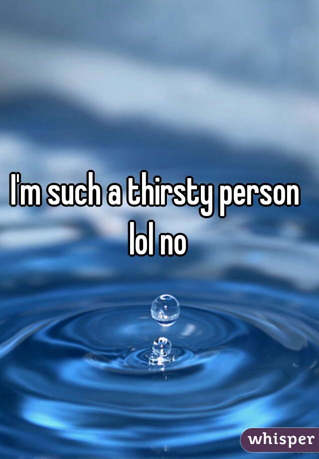 I'm such a thirsty person 
lol no