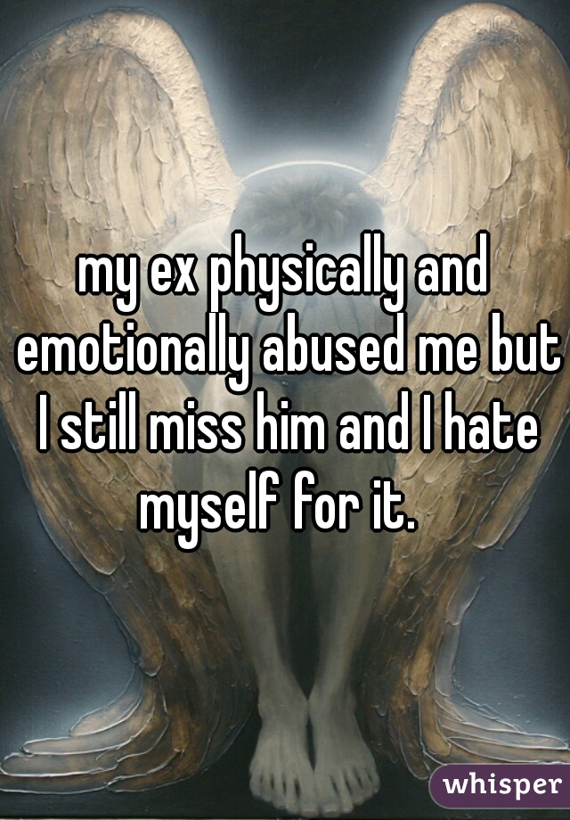 my ex physically and emotionally abused me but I still miss him and I hate myself for it.  