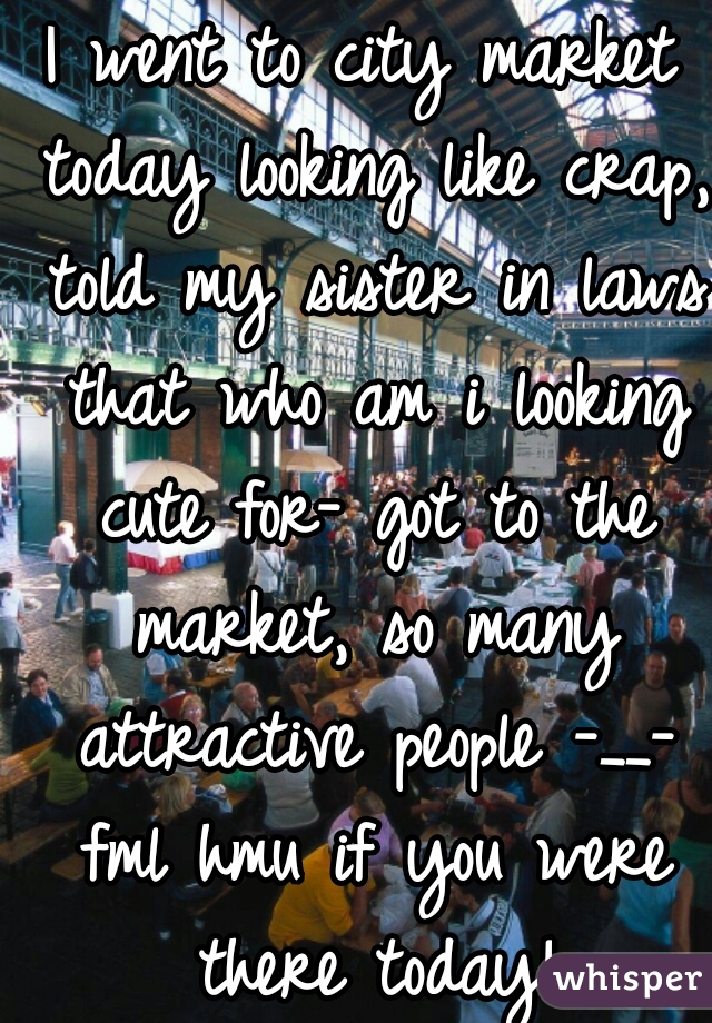 I went to city market today looking like crap, told my sister in laws that who am i looking cute for- got to the market, so many attractive people -__- fml hmu if you were there today!