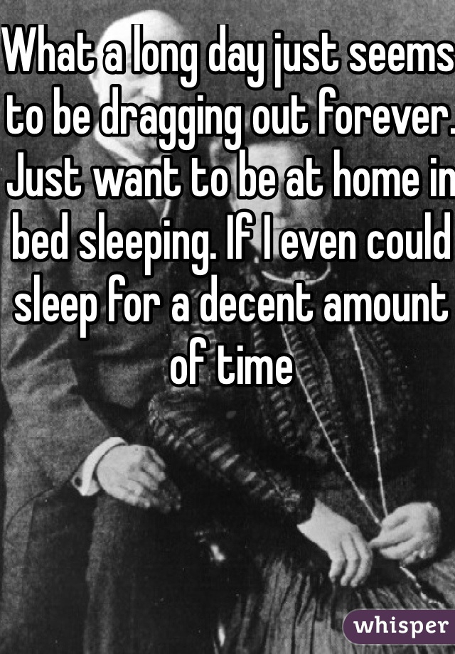 What a long day just seems to be dragging out forever. Just want to be at home in bed sleeping. If I even could sleep for a decent amount of time 