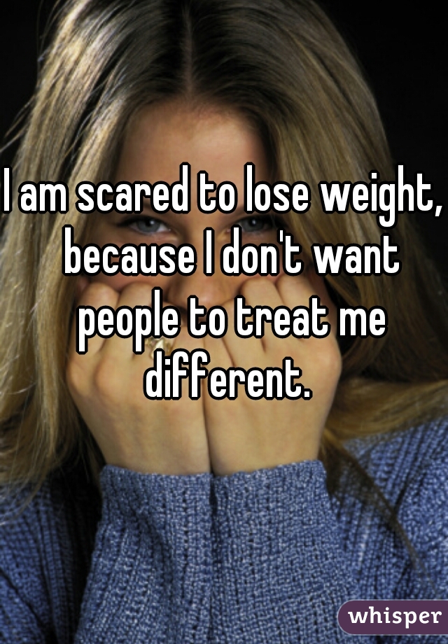 I am scared to lose weight,  because I don't want people to treat me different. 