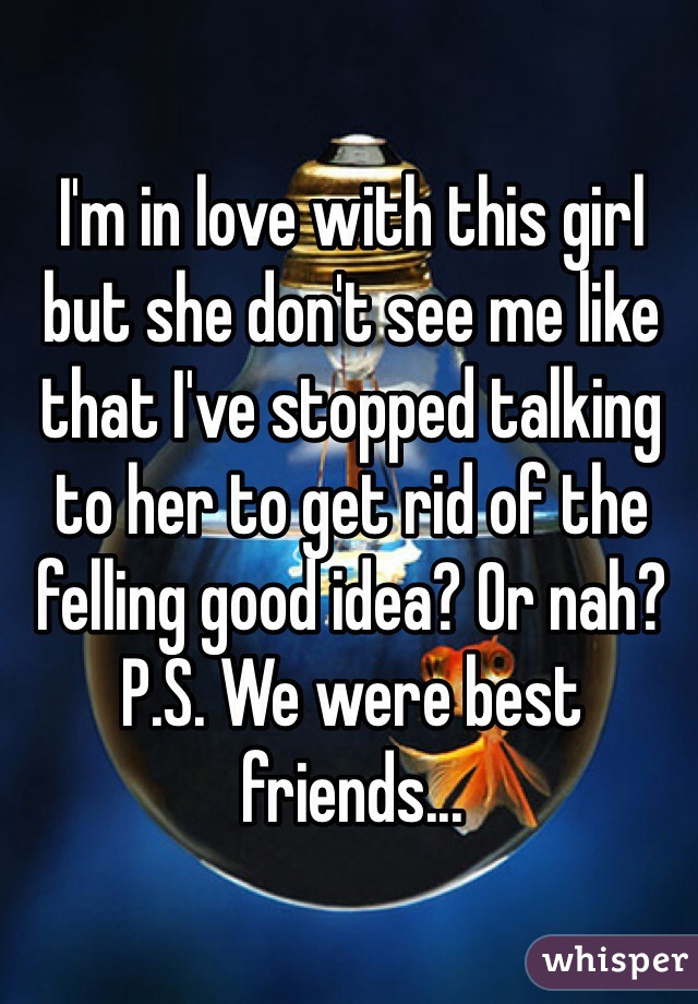 I'm in love with this girl but she don't see me like that I've stopped talking to her to get rid of the felling good idea? Or nah? P.S. We were best friends...