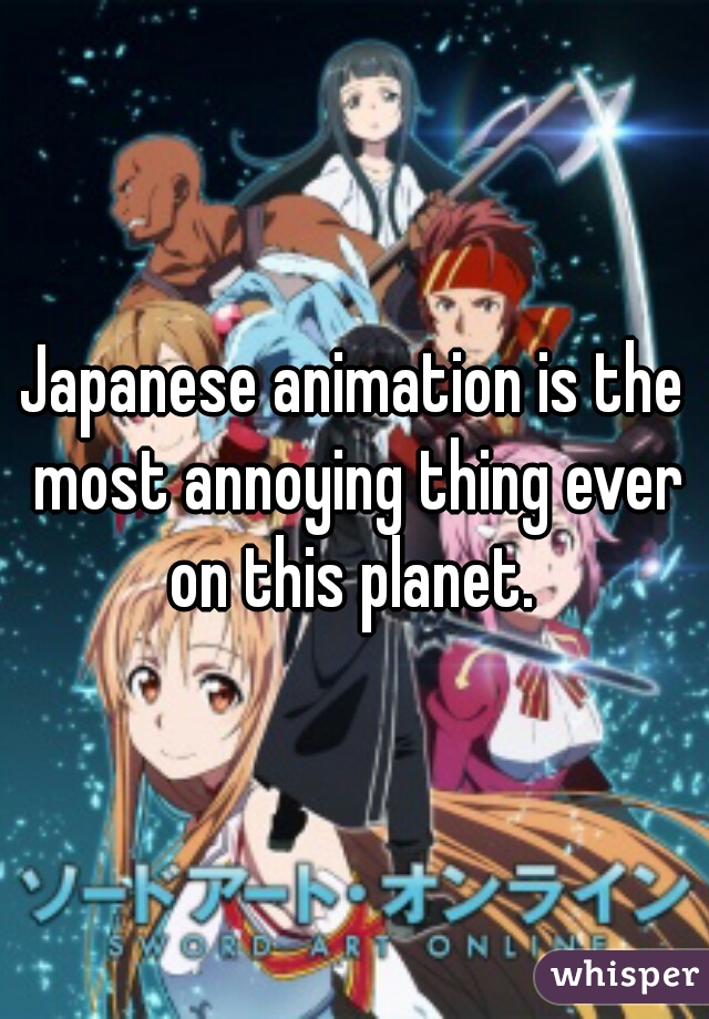 Japanese animation is the most annoying thing ever on this planet. 