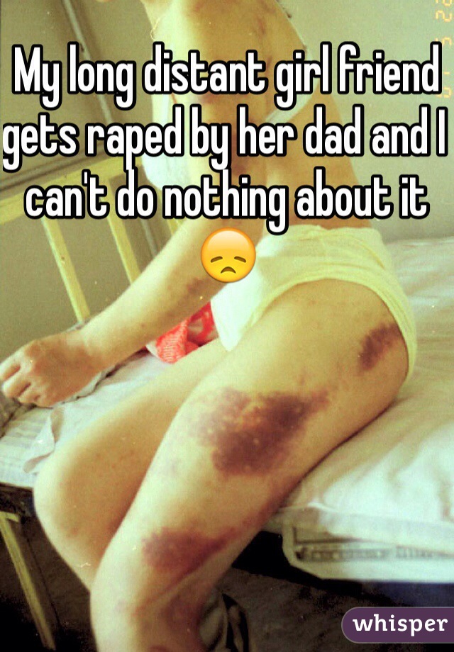 My long distant girl friend gets raped by her dad and I can't do nothing about it 😞