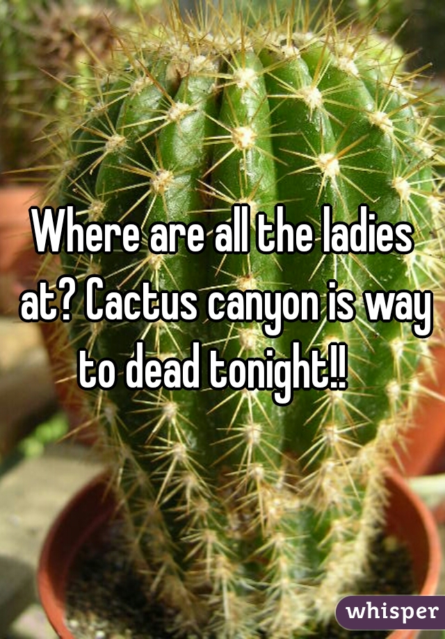 Where are all the ladies at? Cactus canyon is way to dead tonight!!   