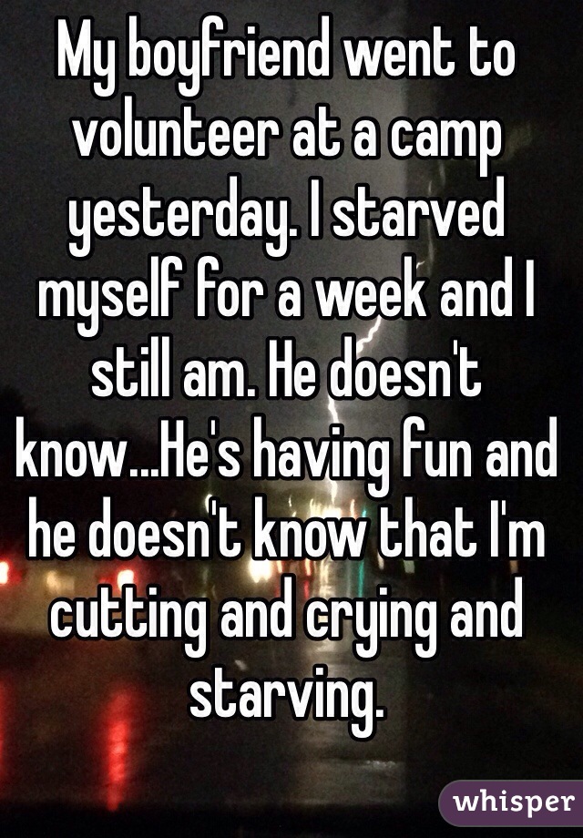 My boyfriend went to volunteer at a camp yesterday. I starved myself for a week and I still am. He doesn't know...He's having fun and he doesn't know that I'm cutting and crying and starving.