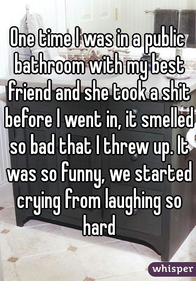 One time I was in a public bathroom with my best friend and she took a shit before I went in, it smelled so bad that I threw up. It was so funny, we started crying from laughing so hard