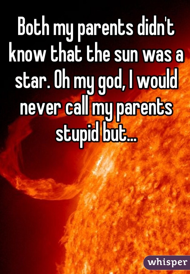 Both my parents didn't know that the sun was a star. Oh my god, I would never call my parents stupid but...