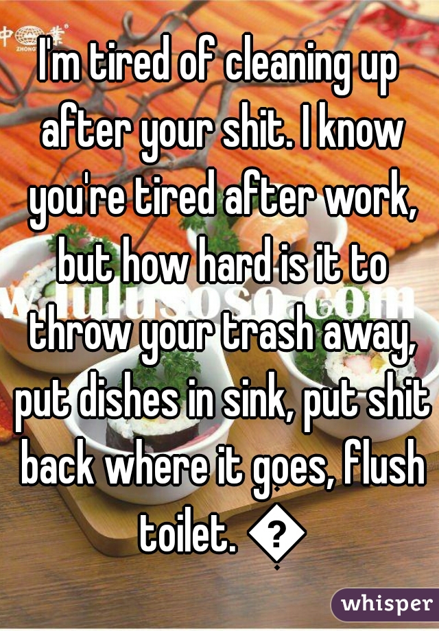 I'm tired of cleaning up after your shit. I know you're tired after work, but how hard is it to throw your trash away, put dishes in sink, put shit back where it goes, flush toilet. 😤