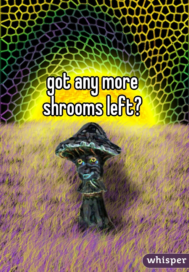 got any more 
shrooms left? 