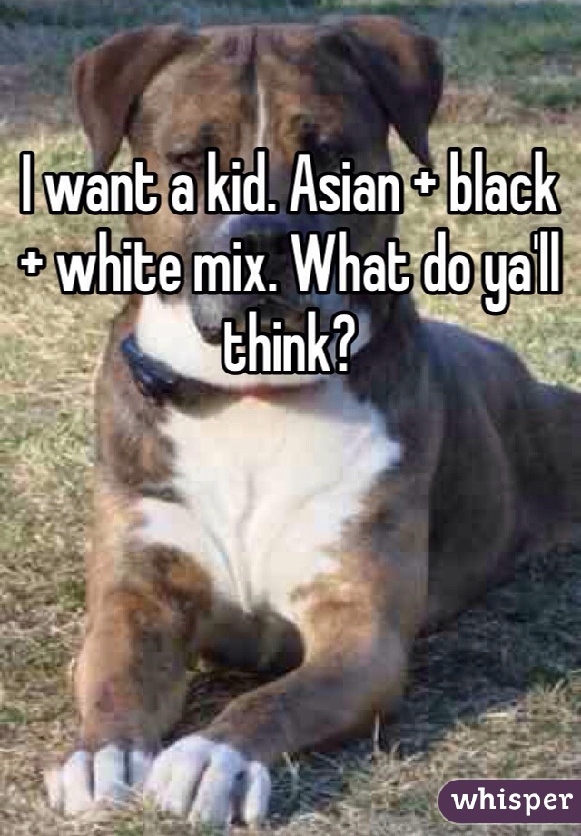 I want a kid. Asian + black + white mix. What do ya'll think?