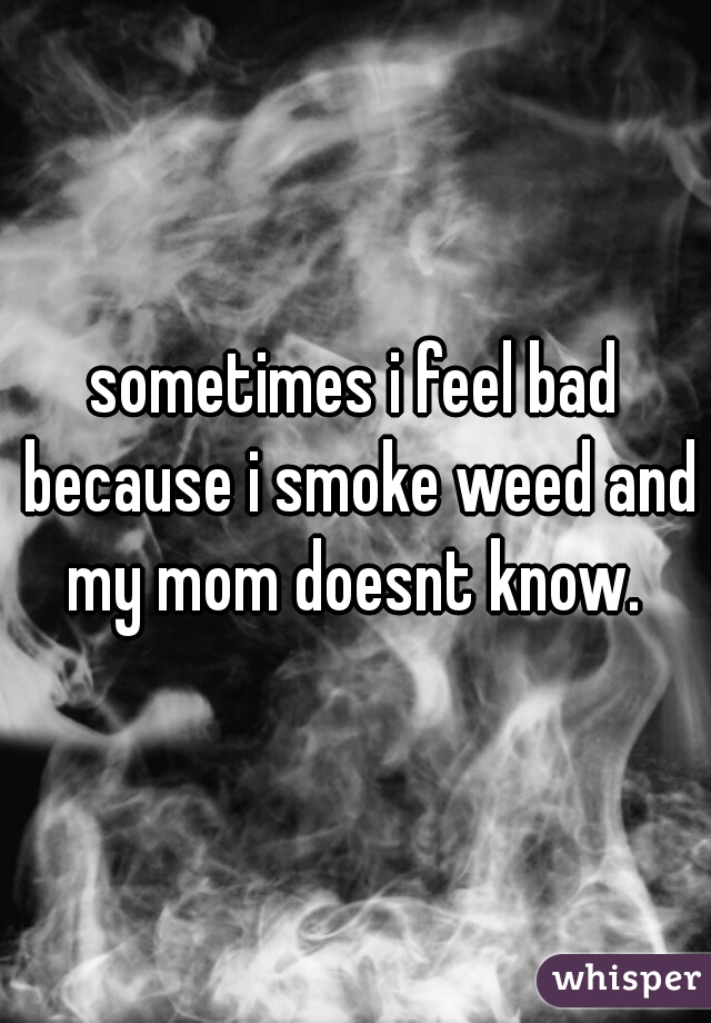 sometimes i feel bad because i smoke weed and my mom doesnt know. 