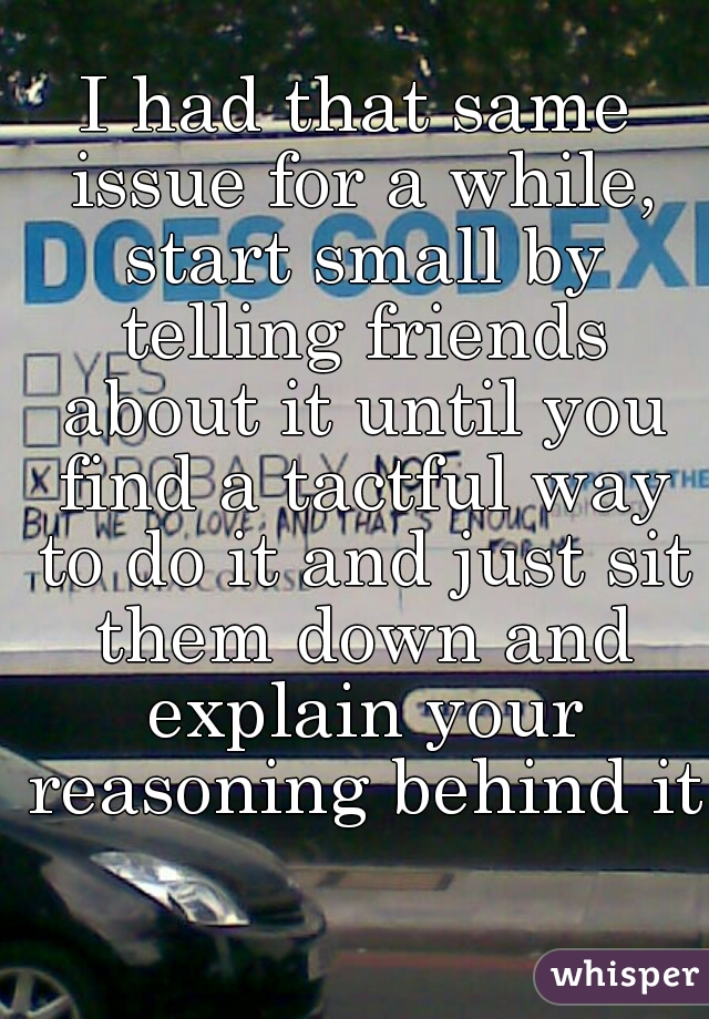 I had that same issue for a while, start small by telling friends about it until you find a tactful way to do it and just sit them down and explain your reasoning behind it  