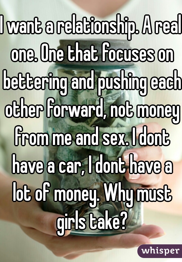 I want a relationship. A real one. One that focuses on bettering and pushing each other forward, not money from me and sex. I dont have a car, I dont have a lot of money. Why must girls take?