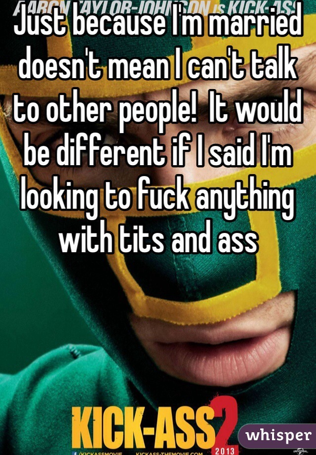 Just because I'm married doesn't mean I can't talk to other people!  It would be different if I said I'm looking to fuck anything with tits and ass 