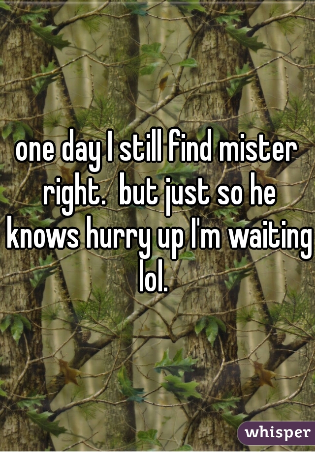 one day I still find mister right.  but just so he knows hurry up I'm waiting lol.  