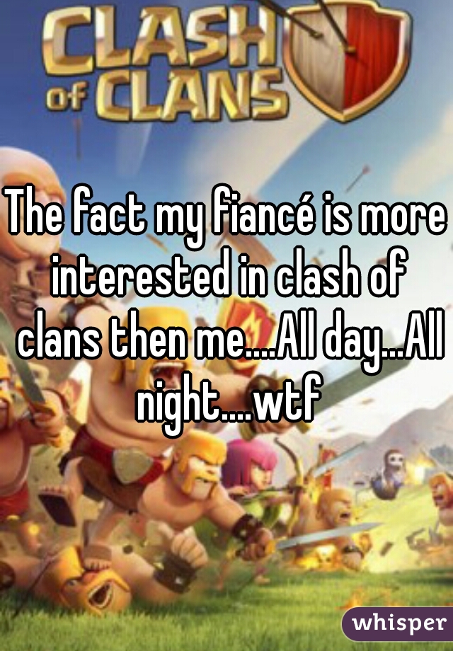 The fact my fiancé is more interested in clash of clans then me....All day...All night....wtf