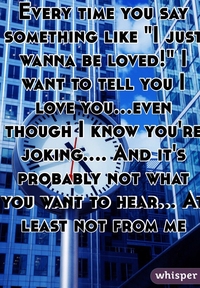 Every time you say something like "I just wanna be loved!" I want to tell you I love you...even though I know you're joking.... And it's probably not what you want to hear... At least not from me 