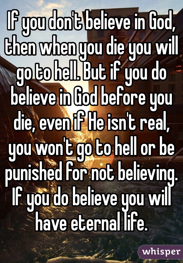 If you don't believe in God, then when you die you will go to hell. But if you do believe in God before you die, even if He isn't real, you won't go to hell or be punished for not believing. If you do believe you will have eternal life.