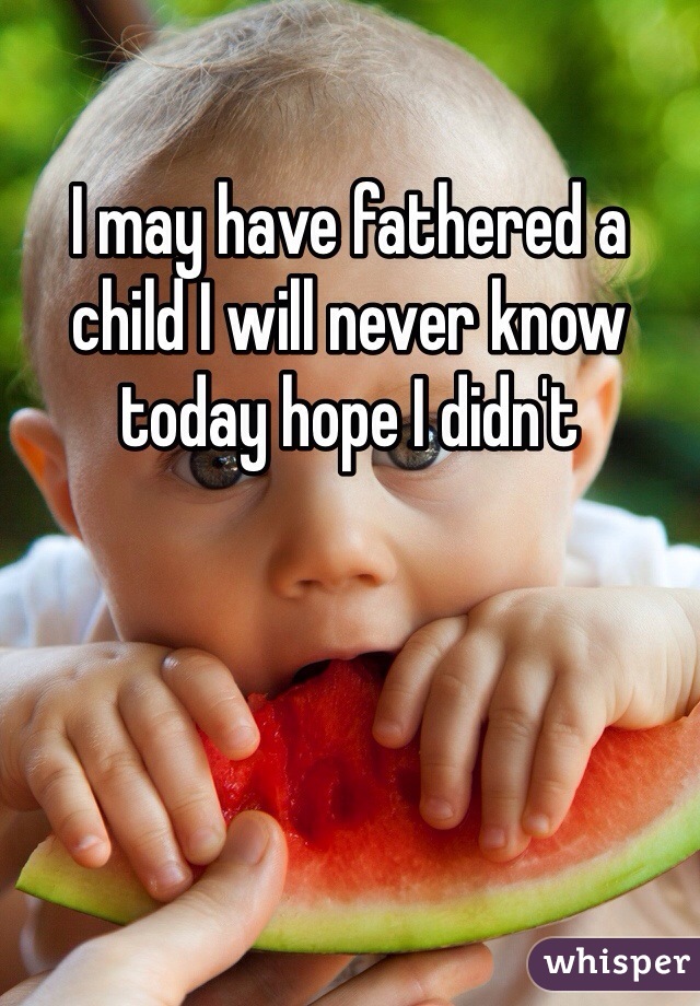 I may have fathered a child I will never know today hope I didn't 