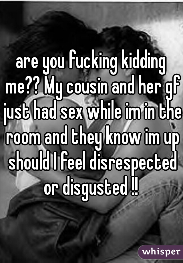 are you fucking kidding me?? My cousin and her gf just had sex while im in the room and they know im up should I feel disrespected or disgusted !! 