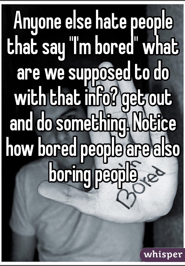 Anyone else hate people that say "I'm bored" what are we supposed to do with that info? get out and do something. Notice how bored people are also boring people