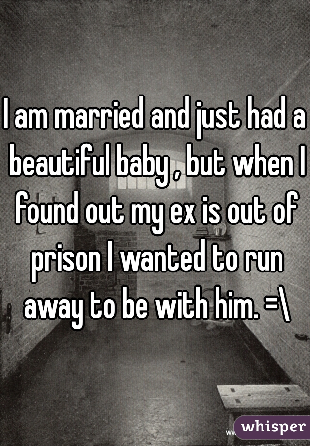 I am married and just had a beautiful baby , but when I found out my ex is out of prison I wanted to run away to be with him. =\