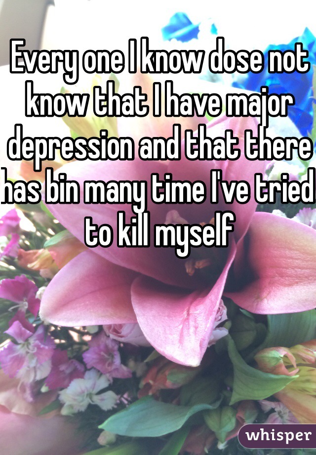 Every one I know dose not know that I have major depression and that there has bin many time I've tried to kill myself 