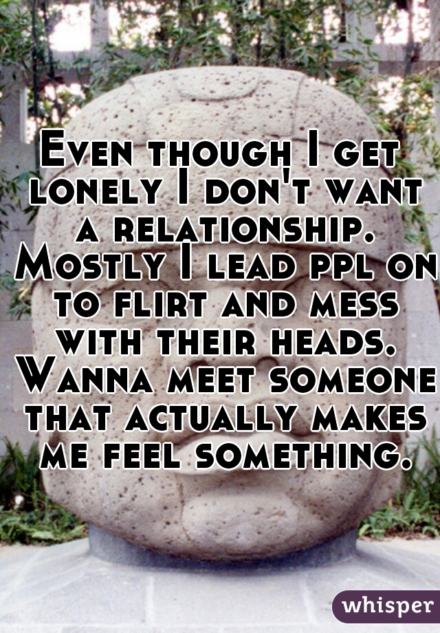 Even though I get lonely I don't want a relationship. Mostly I lead ppl on to flirt and mess with their heads. Wanna meet someone that actually makes me feel something.